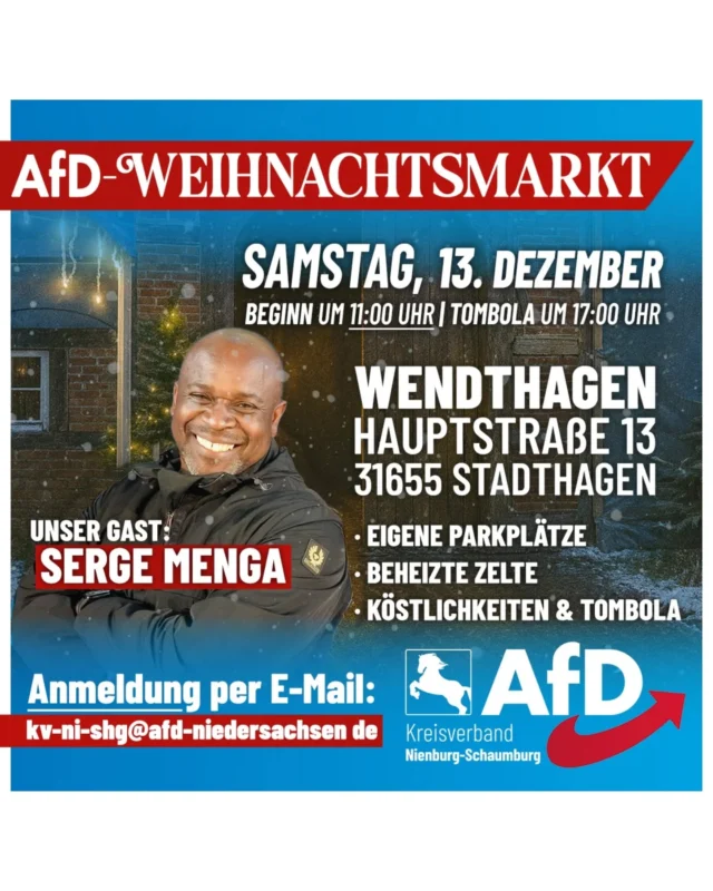 Einladung zum AfD-Weihnachtsmarkt in Wendthagen 🎄✨

Wir freuen uns, Sie zu einer besonderen Veranstaltung einladen zu können.
Am *Samstag, den 13. Dezember* , richten wir in Wendthagen einen AfD-Weihnachtsmarkt aus. Die Veranstaltung ist in dieser Form neu und *beginnt um 11:00 Uhr* und endet am frühen Abend.

Unsere ersten drei Veranstaltungen an diesem Ort haben eindrucksvoll gezeigt, wie stark das Interesse in der Region ist. Die wachsenden Besucherzahlen und die zahlreichen positiven Rückmeldungen haben uns motiviert, das Konzept weiterzuentwickeln. In diesem Jahr setzen wir daher eine neue Idee unserer Mitglieder um – ein Weihnachtsmarkt mit klar erkennbarem AfD-Charakter. Lassen Sie sich überraschen.

Für das leibliche Wohl sorgen Grünkohl, Glühwein und weitere winterliche Spezialitäten.* Damit Sie den Aufenthalt auch bei niedrigen Temperaturen genießen können, stehen leistungsfähige Heizstrahler bereit, die unsere Zelte zuverlässig warmhalten.

Ein besonderer Höhepunkt ist der Besuch von
SERGE MENGA  @serge_menga_official
den wir ab dem Nachmittag als Gast begrüßen dürfen. Seine Anwesenheit bietet die Gelegenheit zu persönlichen Gesprächen und direktem Austausch.

Um 17:00 Uhr startet unsere *Tombola* – wie immer ohne Nieten. In diesem Jahr erwarten Sie verschiedene AfD-Gewinne, darunter Präsente und kleine Überraschungen, die speziell für diese Veranstaltung vorbereitet wurden und die neue Ausrichtung unseres Weihnachtsmarktes unterstreichen. 🎁

*Zur besseren Planung bitten wir um eine kurze Anmeldung per E-Mail an:*

kv-ni-shg@afd-niedersachsen.de

Wir laden Sie herzlich ein, gemeinsam mit uns einen stimmungsvollen Jahresausklang zu erleben und die Gelegenheit zu persönlichen Gesprächen zu nutzen. 

Wir freuen uns auf Ihren Besuch!

AfD Kreisverband Nienburg-Schaumburg